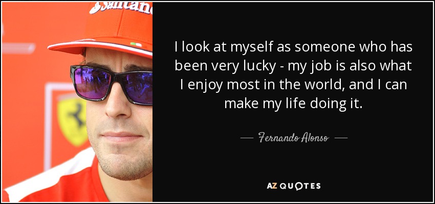 I look at myself as someone who has been very lucky - my job is also what I enjoy most in the world, and I can make my life doing it. - Fernando Alonso