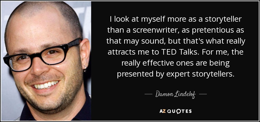 I look at myself more as a storyteller than a screenwriter, as pretentious as that may sound, but that's what really attracts me to TED Talks. For me, the really effective ones are being presented by expert storytellers. - Damon Lindelof