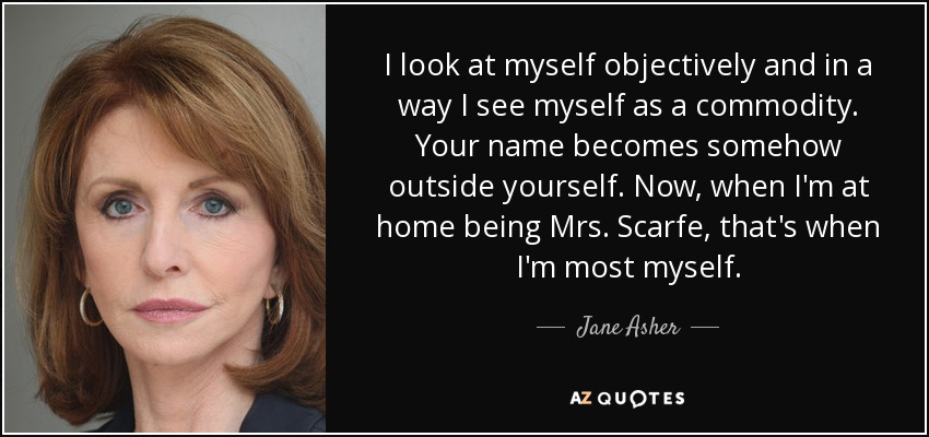 I look at myself objectively and in a way I see myself as a commodity. Your name becomes somehow outside yourself. Now, when I'm at home being Mrs. Scarfe, that's when I'm most myself. - Jane Asher