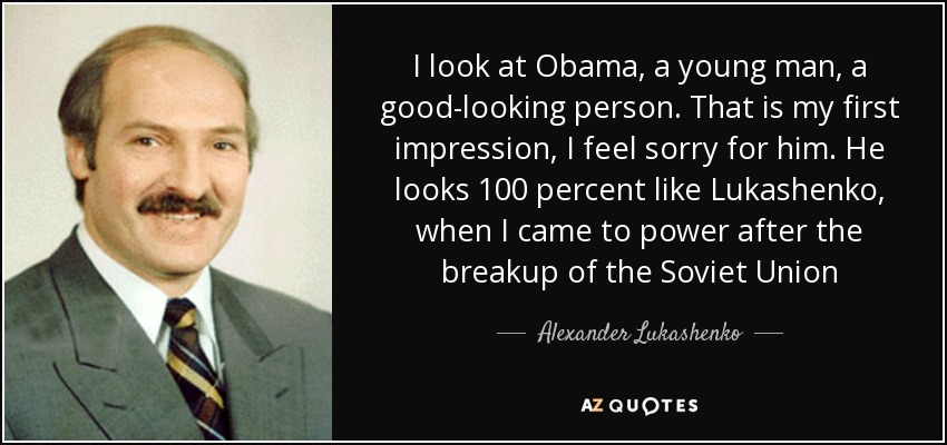 I look at Obama, a young man, a good-looking person. That is my first impression, I feel sorry for him. He looks 100 percent like Lukashenko, when I came to power after the breakup of the Soviet Union - Alexander Lukashenko