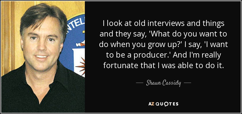 I look at old interviews and things and they say, 'What do you want to do when you grow up?' I say, 'I want to be a producer.' And I'm really fortunate that I was able to do it. - Shaun Cassidy