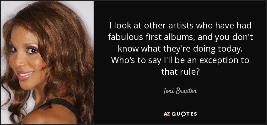 I look at other artists who have had fabulous first albums, and you don't know what they're doing today. Who's to say I'll be an exception to that rule? - Toni Braxton