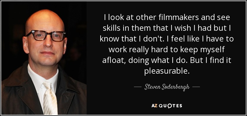 I look at other filmmakers and see skills in them that I wish I had but I know that I don't. I feel like I have to work really hard to keep myself afloat, doing what I do. But I find it pleasurable. - Steven Soderbergh