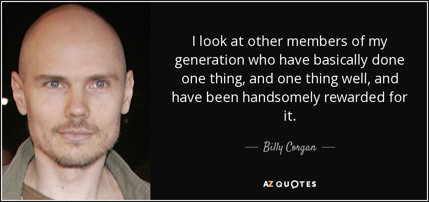 I look at other members of my generation who have basically done one thing, and one thing well, and have been handsomely rewarded for it. - Billy Corgan