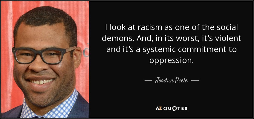 I look at racism as one of the social demons. And, in its worst, it's violent and it's a systemic commitment to oppression. - Jordan Peele