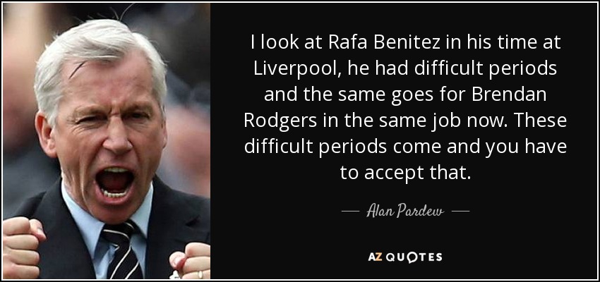 I look at Rafa Benitez in his time at Liverpool, he had difficult periods and the same goes for Brendan Rodgers in the same job now. These difficult periods come and you have to accept that. - Alan Pardew
