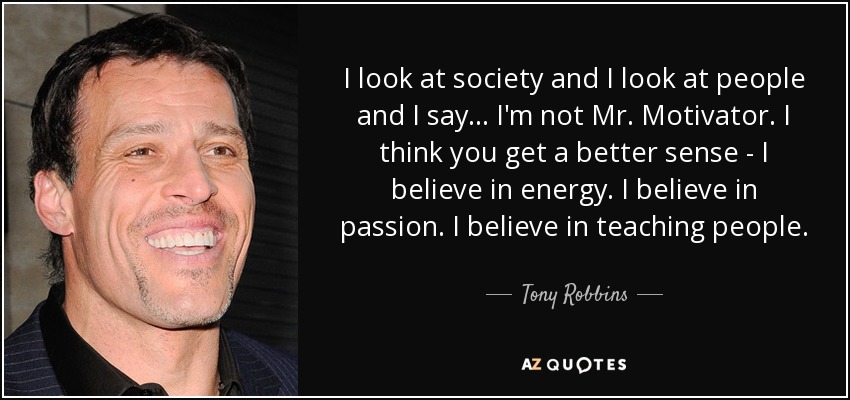 I look at society and I look at people and I say... I'm not Mr. Motivator. I think you get a better sense - I believe in energy. I believe in passion. I believe in teaching people. - Tony Robbins