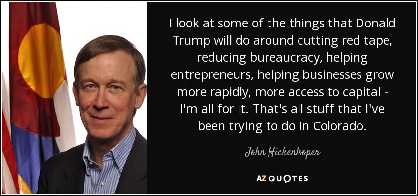 I look at some of the things that Donald Trump will do around cutting red tape, reducing bureaucracy, helping entrepreneurs, helping businesses grow more rapidly, more access to capital - I'm all for it. That's all stuff that I've been trying to do in Colorado. - John Hickenlooper
