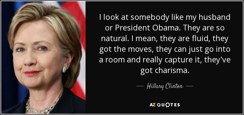 I look at somebody like my husband or President Obama. They are so natural. I mean, they are fluid, they got the moves, they can just go into a room and really capture it, they've got charisma. - Hillary Clinton