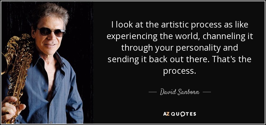 I look at the artistic process as like experiencing the world, channeling it through your personality and sending it back out there. That's the process. - David Sanborn