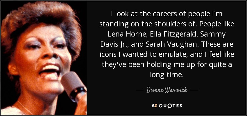 I look at the careers of people I'm standing on the shoulders of. People like Lena Horne, Ella Fitzgerald, Sammy Davis Jr., and Sarah Vaughan. These are icons I wanted to emulate, and I feel like they've been holding me up for quite a long time. - Dionne Warwick