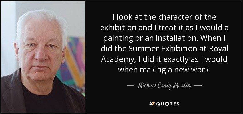 I look at the character of the exhibition and I treat it as I would a painting or an installation. When I did the Summer Exhibition at Royal Academy, I did it exactly as I would when making a new work. - Michael Craig-Martin