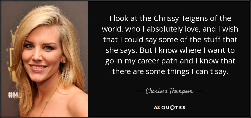 I look at the Chrissy Teigens of the world, who I absolutely love, and I wish that I could say some of the stuff that she says. But I know where I want to go in my career path and I know that there are some things I can't say. - Charissa Thompson
