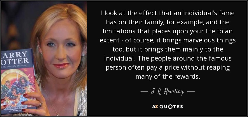 I look at the effect that an individual's fame has on their family, for example, and the limitations that places upon your life to an extent - of course, it brings marvelous things too, but it brings them mainly to the individual. The people around the famous person often pay a price without reaping many of the rewards. - J. K. Rowling