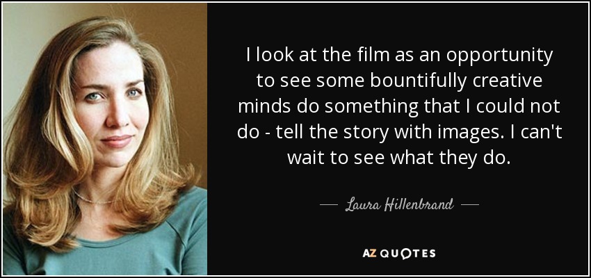 I look at the film as an opportunity to see some bountifully creative minds do something that I could not do - tell the story with images. I can't wait to see what they do. - Laura Hillenbrand