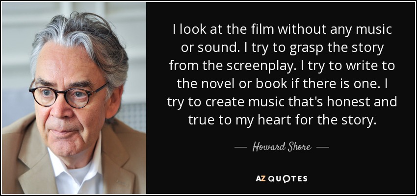 I look at the film without any music or sound. I try to grasp the story from the screenplay. I try to write to the novel or book if there is one. I try to create music that's honest and true to my heart for the story. - Howard Shore