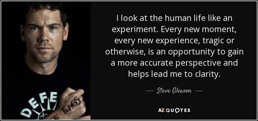 I look at the human life like an experiment. Every new moment, every new experience, tragic or otherwise, is an opportunity to gain a more accurate perspective and helps lead me to clarity. - Steve Gleason