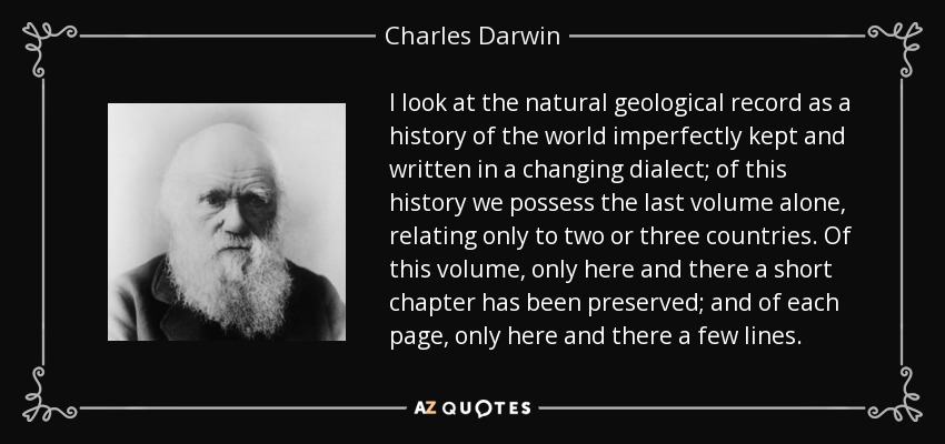 I look at the natural geological record as a history of the world imperfectly kept and written in a changing dialect; of this history we possess the last volume alone, relating only to two or three countries. Of this volume, only here and there a short chapter has been preserved; and of each page, only here and there a few lines. - Charles Darwin