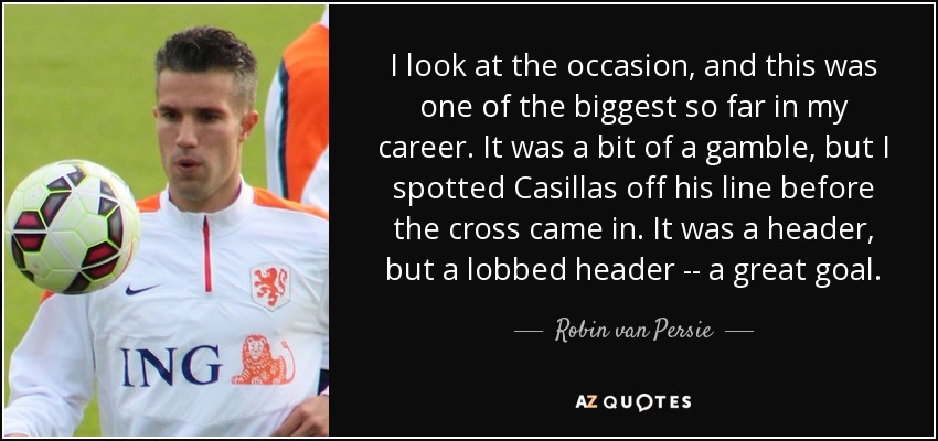 I look at the occasion, and this was one of the biggest so far in my career. It was a bit of a gamble, but I spotted Casillas off his line before the cross came in. It was a header, but a lobbed header -- a great goal. - Robin van Persie