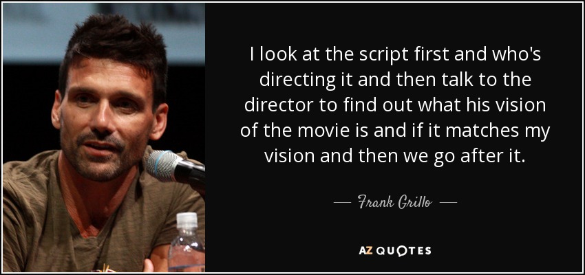 I look at the script first and who's directing it and then talk to the director to find out what his vision of the movie is and if it matches my vision and then we go after it. - Frank Grillo