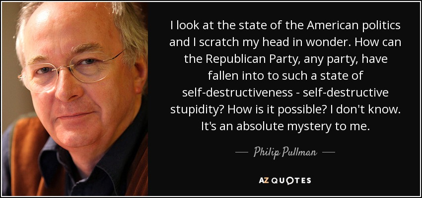I look at the state of the American politics and I scratch my head in wonder. How can the Republican Party, any party, have fallen into to such a state of self-destructiveness - self-destructive stupidity? How is it possible? I don't know. It's an absolute mystery to me. - Philip Pullman