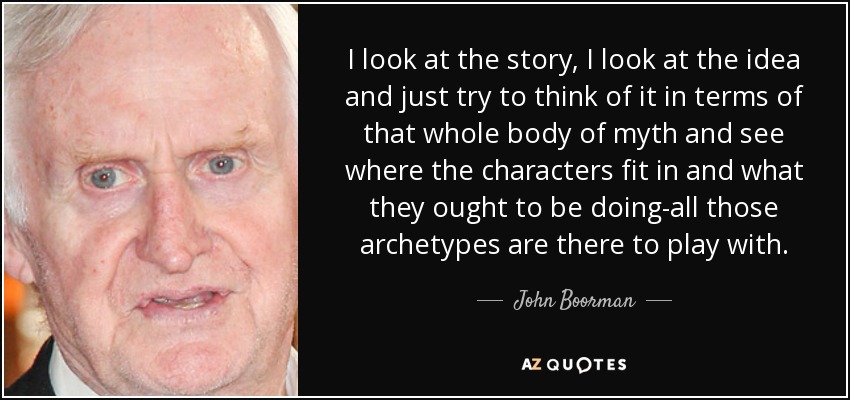 I look at the story, I look at the idea and just try to think of it in terms of that whole body of myth and see where the characters fit in and what they ought to be doing-all those archetypes are there to play with. - John Boorman