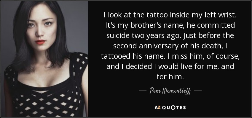 I look at the tattoo inside my left wrist. It's my brother's name, he committed suicide two years ago. Just before the second anniversary of his death, I tattooed his name. I miss him, of course, and I decided I would live for me, and for him. - Pom Klementieff