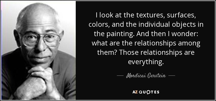 I look at the textures, surfaces, colors, and the individual objects in the painting. And then I wonder: what are the relationships among them? Those relationships are everything. - Mordicai Gerstein