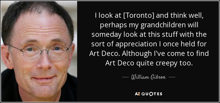 I look at [Toronto] and think well, perhaps my grandchildren will someday look at this stuff with the sort of appreciation I once held for Art Deco. Although I've come to find Art Deco quite creepy too. - William Gibson