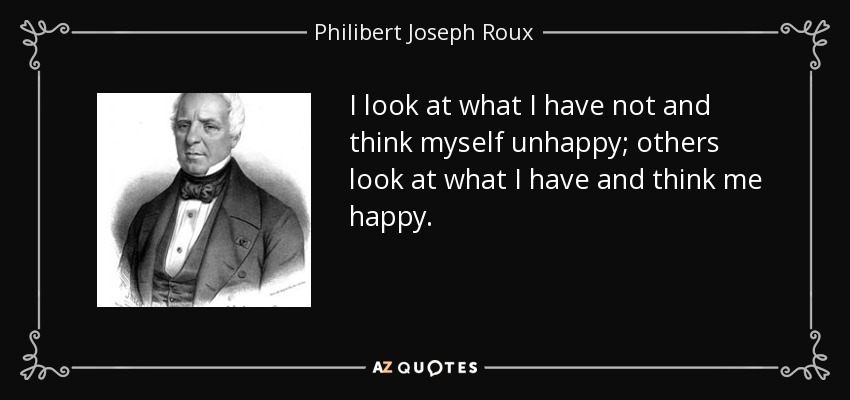 I look at what I have not and think myself unhappy; others look at what I have and think me happy. - Philibert Joseph Roux