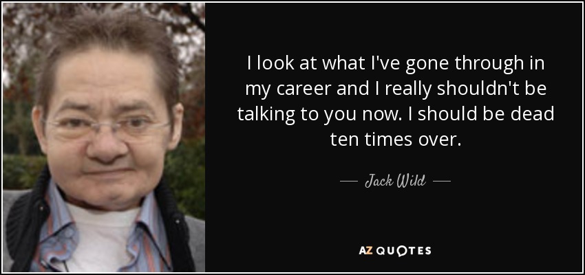 I look at what I've gone through in my career and I really shouldn't be talking to you now. I should be dead ten times over. - Jack Wild