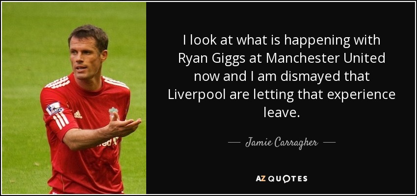 I look at what is happening with Ryan Giggs at Manchester United now and I am dismayed that Liverpool are letting that experience leave. - Jamie Carragher