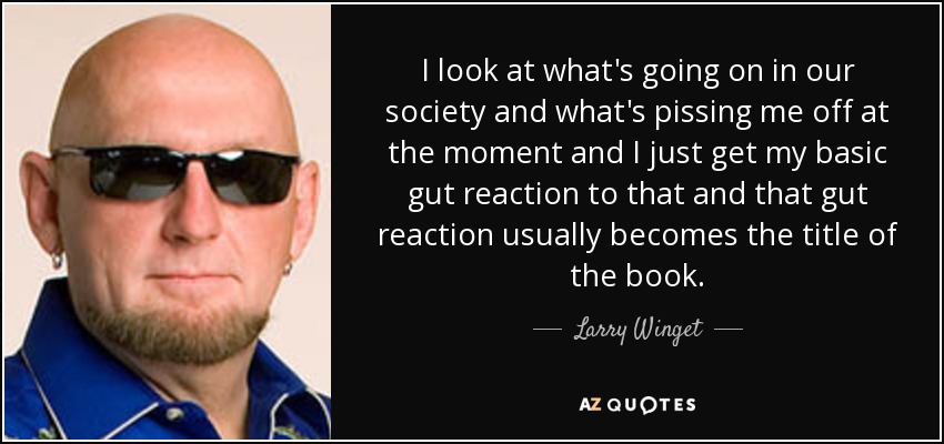 I look at what's going on in our society and what's pissing me off at the moment and I just get my basic gut reaction to that and that gut reaction usually becomes the title of the book. - Larry Winget