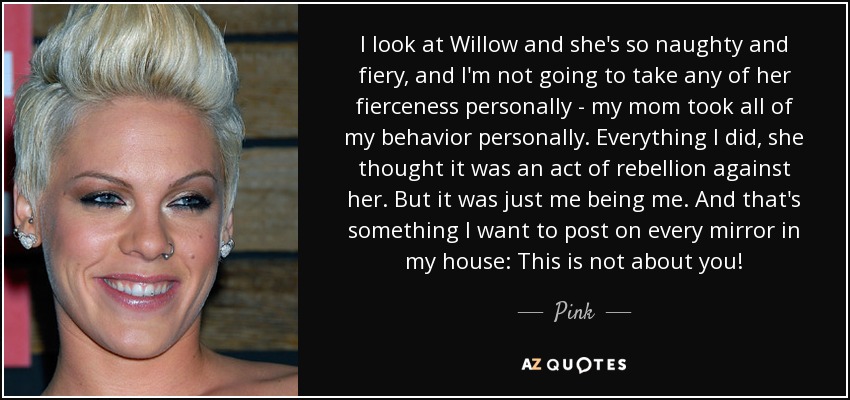 I look at Willow and she's so naughty and fiery, and I'm not going to take any of her fierceness personally - my mom took all of my behavior personally. Everything I did, she thought it was an act of rebellion against her. But it was just me being me. And that's something I want to post on every mirror in my house: This is not about you! - Pink