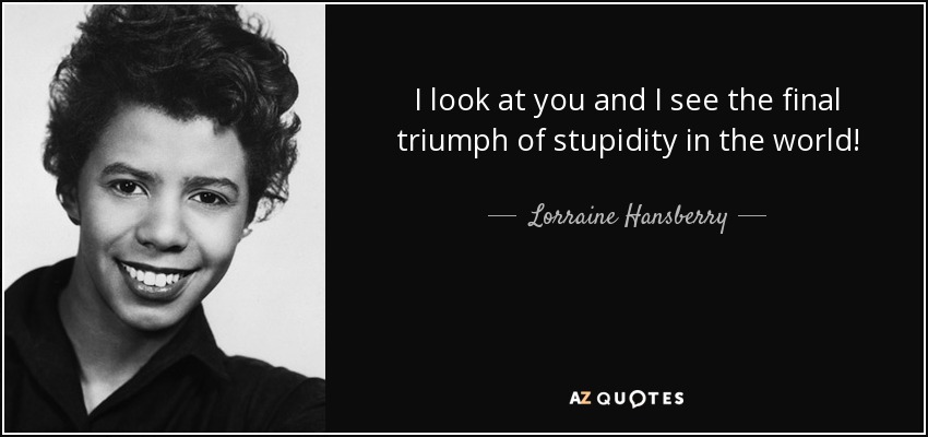I look at you and I see the final triumph of stupidity in the world! - Lorraine Hansberry