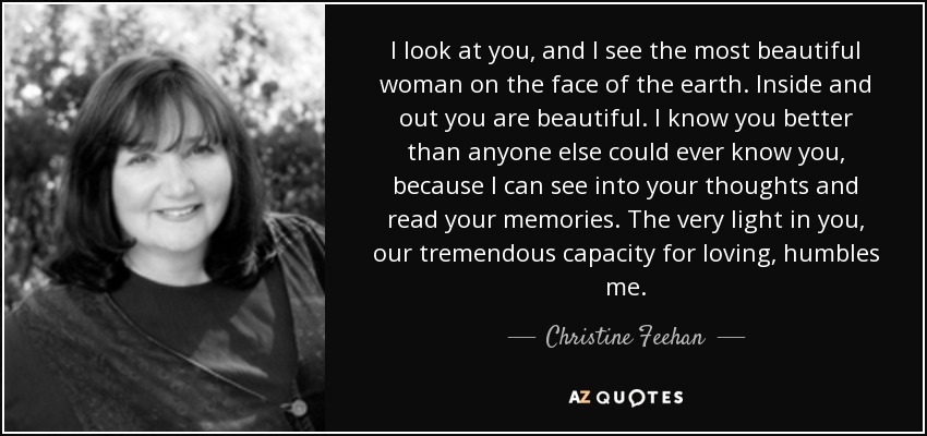 I look at you, and I see the most beautiful woman on the face of the earth. Inside and out you are beautiful. I know you better than anyone else could ever know you, because I can see into your thoughts and read your memories. The very light in you, our tremendous capacity for loving, humbles me. - Christine Feehan