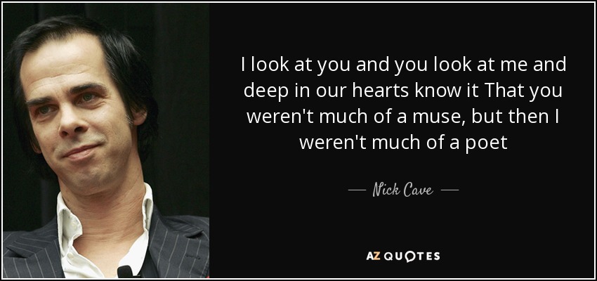 I look at you and you look at me and deep in our hearts know it That you weren't much of a muse, but then I weren't much of a poet - Nick Cave