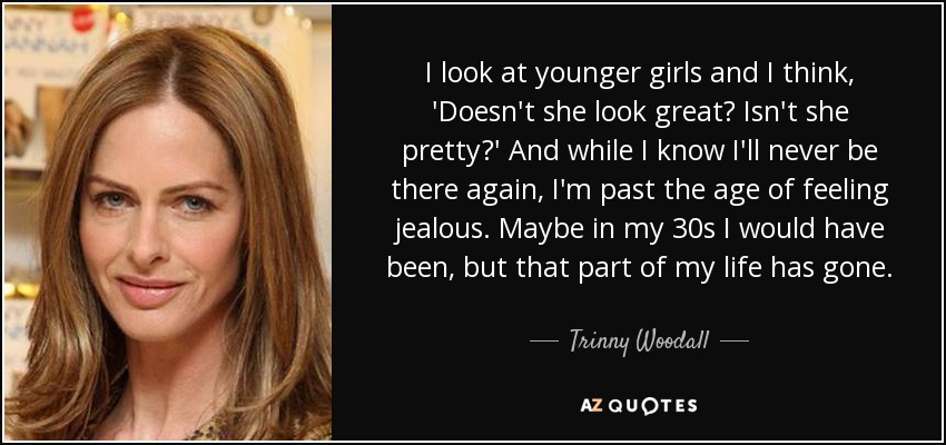I look at younger girls and I think, 'Doesn't she look great? Isn't she pretty?' And while I know I'll never be there again, I'm past the age of feeling jealous. Maybe in my 30s I would have been, but that part of my life has gone. - Trinny Woodall