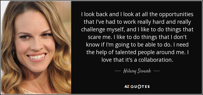I look back and I look at all the opportunities that I've had to work really hard and really challenge myself, and I like to do things that scare me. I like to do things that I don't know if I'm going to be able to do. I need the help of talented people around me. I love that it's a collaboration. - Hilary Swank