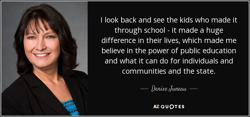 I look back and see the kids who made it through school - it made a huge difference in their lives, which made me believe in the power of public education and what it can do for individuals and communities and the state. - Denise Juneau