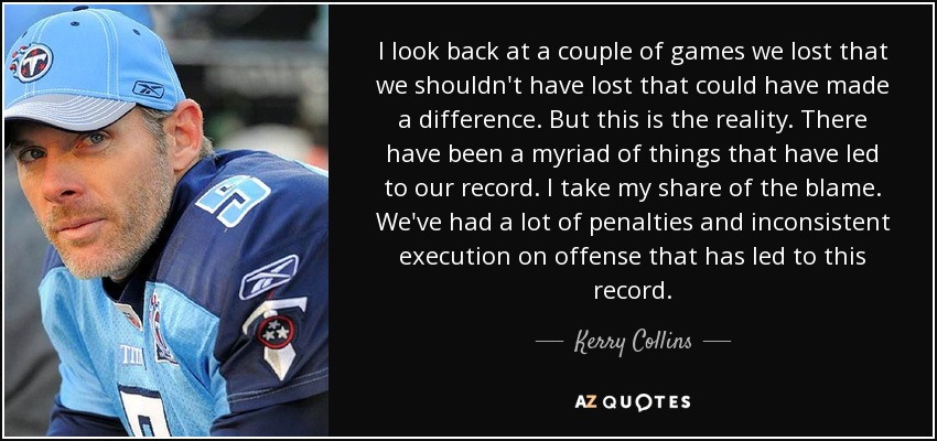 I look back at a couple of games we lost that we shouldn't have lost that could have made a difference. But this is the reality. There have been a myriad of things that have led to our record. I take my share of the blame. We've had a lot of penalties and inconsistent execution on offense that has led to this record. - Kerry Collins