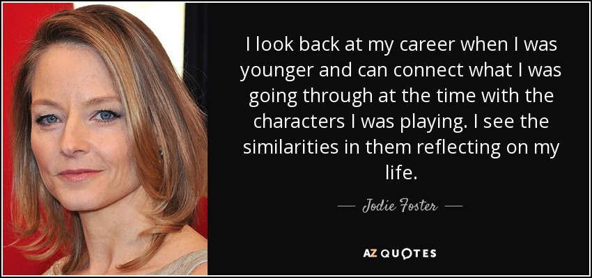I look back at my career when I was younger and can connect what I was going through at the time with the characters I was playing. I see the similarities in them reflecting on my life. - Jodie Foster