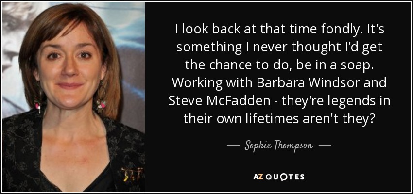 I look back at that time fondly. It's something I never thought I'd get the chance to do, be in a soap. Working with Barbara Windsor and Steve McFadden - they're legends in their own lifetimes aren't they? - Sophie Thompson