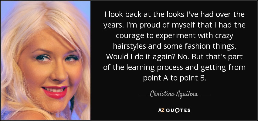 I look back at the looks I've had over the years. I'm proud of myself that I had the courage to experiment with crazy hairstyles and some fashion things. Would I do it again? No. But that's part of the learning process and getting from point A to point B. - Christina Aguilera