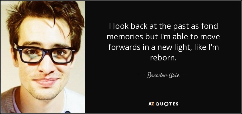 I look back at the past as fond memories but I'm able to move forwards in a new light, like I'm reborn. - Brendon Urie