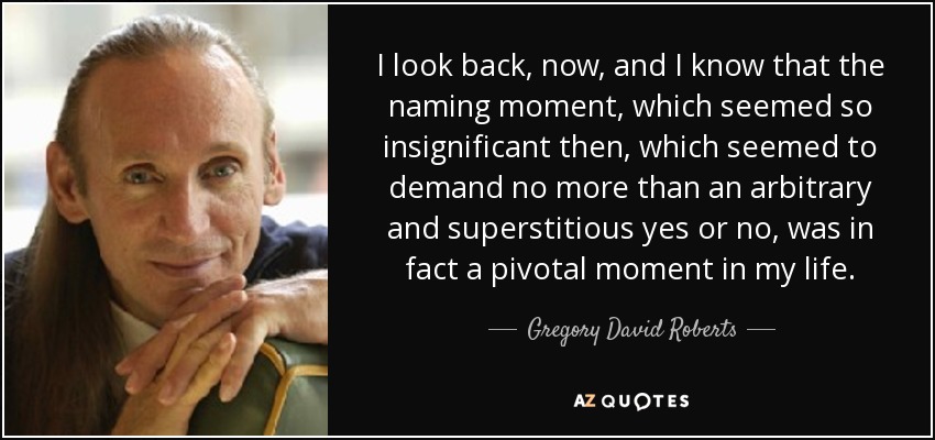 I look back, now, and I know that the naming moment, which seemed so insignificant then, which seemed to demand no more than an arbitrary and superstitious yes or no, was in fact a pivotal moment in my life. - Gregory David Roberts