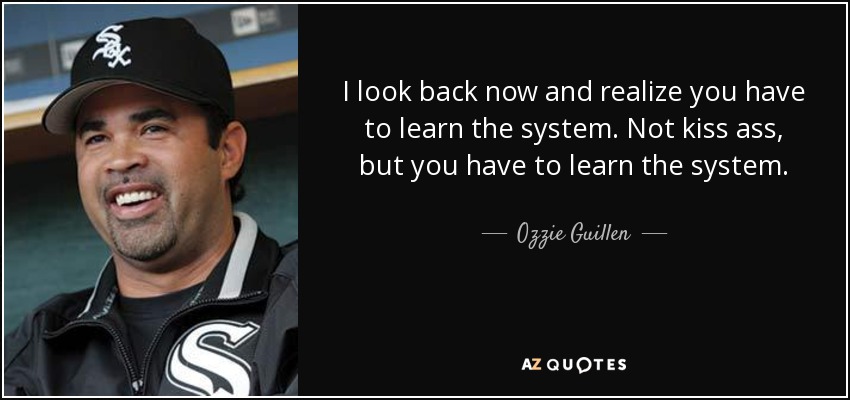 I look back now and realize you have to learn the system. Not kiss ass, but you have to learn the system. - Ozzie Guillen