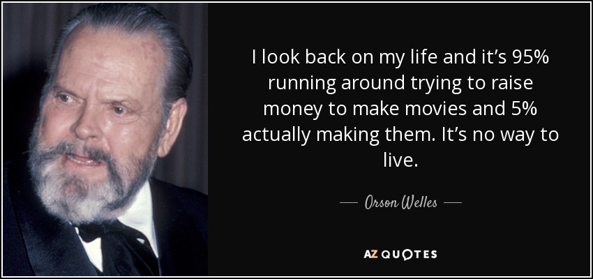 I look back on my life and it’s 95% running around trying to raise money to make movies and 5% actually making them. It’s no way to live. - Orson Welles