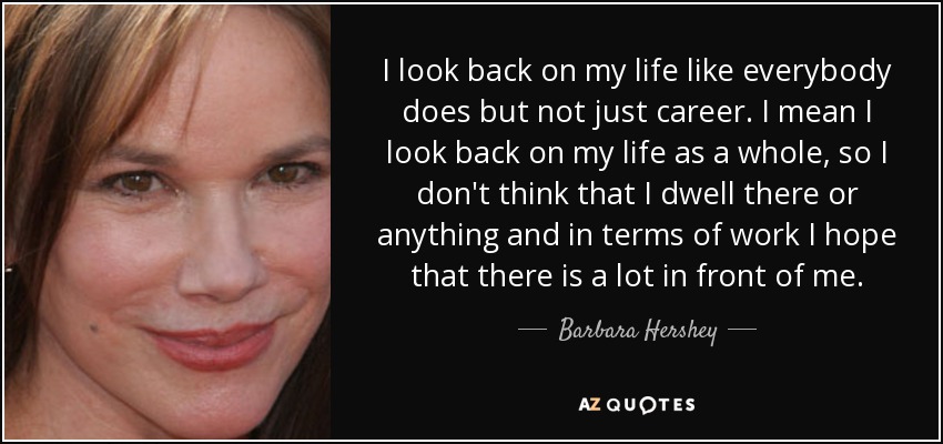 I look back on my life like everybody does but not just career. I mean I look back on my life as a whole, so I don't think that I dwell there or anything and in terms of work I hope that there is a lot in front of me. - Barbara Hershey