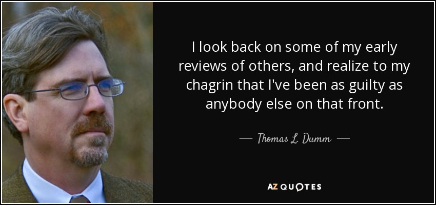 I look back on some of my early reviews of others, and realize to my chagrin that I've been as guilty as anybody else on that front. - Thomas L. Dumm